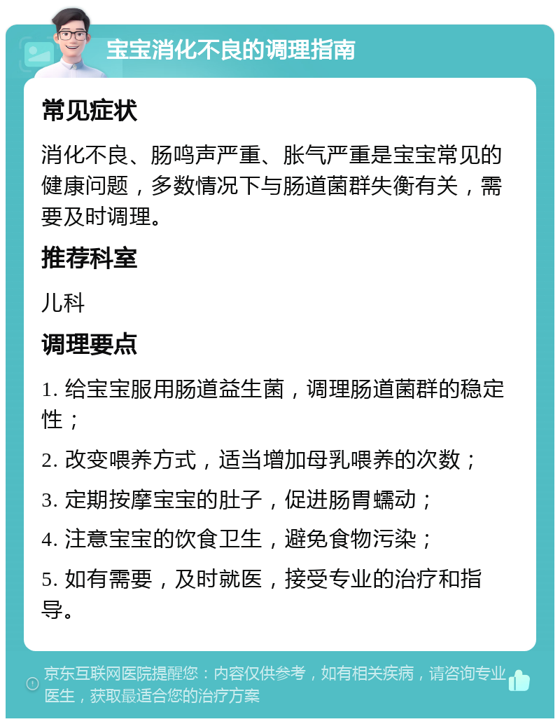 宝宝消化不良的调理指南 常见症状 消化不良、肠鸣声严重、胀气严重是宝宝常见的健康问题，多数情况下与肠道菌群失衡有关，需要及时调理。 推荐科室 儿科 调理要点 1. 给宝宝服用肠道益生菌，调理肠道菌群的稳定性； 2. 改变喂养方式，适当增加母乳喂养的次数； 3. 定期按摩宝宝的肚子，促进肠胃蠕动； 4. 注意宝宝的饮食卫生，避免食物污染； 5. 如有需要，及时就医，接受专业的治疗和指导。