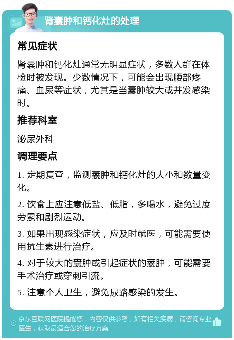 肾囊肿和钙化灶的处理 常见症状 肾囊肿和钙化灶通常无明显症状，多数人群在体检时被发现。少数情况下，可能会出现腰部疼痛、血尿等症状，尤其是当囊肿较大或并发感染时。 推荐科室 泌尿外科 调理要点 1. 定期复查，监测囊肿和钙化灶的大小和数量变化。 2. 饮食上应注意低盐、低脂，多喝水，避免过度劳累和剧烈运动。 3. 如果出现感染症状，应及时就医，可能需要使用抗生素进行治疗。 4. 对于较大的囊肿或引起症状的囊肿，可能需要手术治疗或穿刺引流。 5. 注意个人卫生，避免尿路感染的发生。