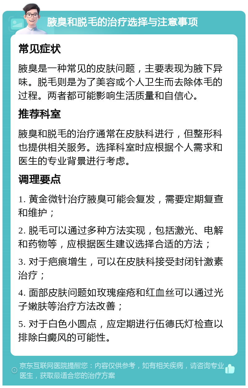 腋臭和脱毛的治疗选择与注意事项 常见症状 腋臭是一种常见的皮肤问题，主要表现为腋下异味。脱毛则是为了美容或个人卫生而去除体毛的过程。两者都可能影响生活质量和自信心。 推荐科室 腋臭和脱毛的治疗通常在皮肤科进行，但整形科也提供相关服务。选择科室时应根据个人需求和医生的专业背景进行考虑。 调理要点 1. 黄金微针治疗腋臭可能会复发，需要定期复查和维护； 2. 脱毛可以通过多种方法实现，包括激光、电解和药物等，应根据医生建议选择合适的方法； 3. 对于疤痕增生，可以在皮肤科接受封闭针激素治疗； 4. 面部皮肤问题如玫瑰痤疮和红血丝可以通过光子嫩肤等治疗方法改善； 5. 对于白色小圆点，应定期进行伍德氏灯检查以排除白癜风的可能性。