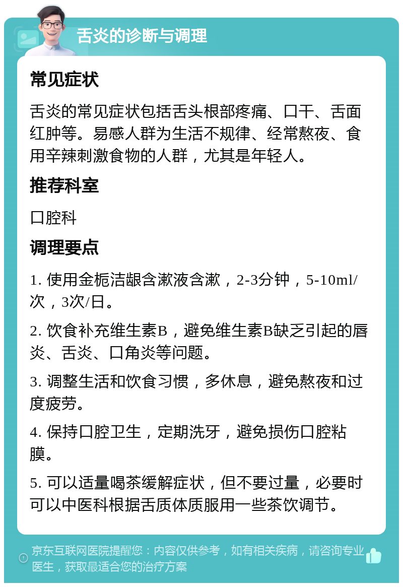 舌炎的诊断与调理 常见症状 舌炎的常见症状包括舌头根部疼痛、口干、舌面红肿等。易感人群为生活不规律、经常熬夜、食用辛辣刺激食物的人群，尤其是年轻人。 推荐科室 口腔科 调理要点 1. 使用金栀洁龈含漱液含漱，2-3分钟，5-10ml/次，3次/日。 2. 饮食补充维生素B，避免维生素B缺乏引起的唇炎、舌炎、口角炎等问题。 3. 调整生活和饮食习惯，多休息，避免熬夜和过度疲劳。 4. 保持口腔卫生，定期洗牙，避免损伤口腔粘膜。 5. 可以适量喝茶缓解症状，但不要过量，必要时可以中医科根据舌质体质服用一些茶饮调节。