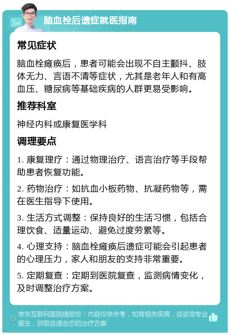 脑血栓后遗症就医指南 常见症状 脑血栓瘫痪后，患者可能会出现不自主颤抖、肢体无力、言语不清等症状，尤其是老年人和有高血压、糖尿病等基础疾病的人群更易受影响。 推荐科室 神经内科或康复医学科 调理要点 1. 康复理疗：通过物理治疗、语言治疗等手段帮助患者恢复功能。 2. 药物治疗：如抗血小板药物、抗凝药物等，需在医生指导下使用。 3. 生活方式调整：保持良好的生活习惯，包括合理饮食、适量运动、避免过度劳累等。 4. 心理支持：脑血栓瘫痪后遗症可能会引起患者的心理压力，家人和朋友的支持非常重要。 5. 定期复查：定期到医院复查，监测病情变化，及时调整治疗方案。