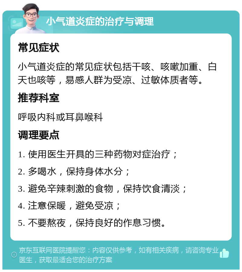 小气道炎症的治疗与调理 常见症状 小气道炎症的常见症状包括干咳、咳嗽加重、白天也咳等，易感人群为受凉、过敏体质者等。 推荐科室 呼吸内科或耳鼻喉科 调理要点 1. 使用医生开具的三种药物对症治疗； 2. 多喝水，保持身体水分； 3. 避免辛辣刺激的食物，保持饮食清淡； 4. 注意保暖，避免受凉； 5. 不要熬夜，保持良好的作息习惯。