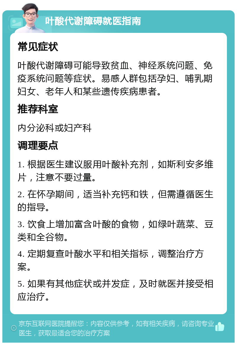 叶酸代谢障碍就医指南 常见症状 叶酸代谢障碍可能导致贫血、神经系统问题、免疫系统问题等症状。易感人群包括孕妇、哺乳期妇女、老年人和某些遗传疾病患者。 推荐科室 内分泌科或妇产科 调理要点 1. 根据医生建议服用叶酸补充剂，如斯利安多维片，注意不要过量。 2. 在怀孕期间，适当补充钙和铁，但需遵循医生的指导。 3. 饮食上增加富含叶酸的食物，如绿叶蔬菜、豆类和全谷物。 4. 定期复查叶酸水平和相关指标，调整治疗方案。 5. 如果有其他症状或并发症，及时就医并接受相应治疗。