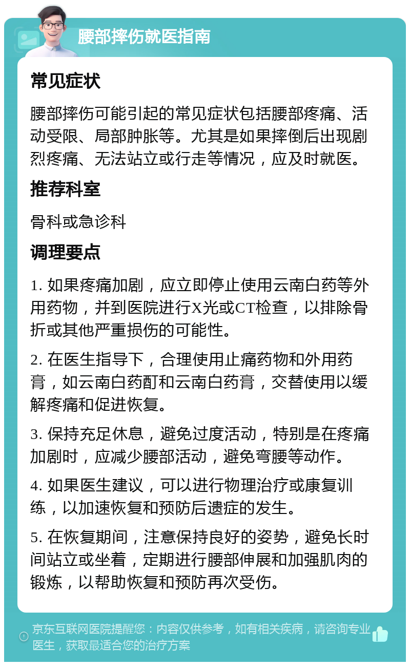 腰部摔伤就医指南 常见症状 腰部摔伤可能引起的常见症状包括腰部疼痛、活动受限、局部肿胀等。尤其是如果摔倒后出现剧烈疼痛、无法站立或行走等情况，应及时就医。 推荐科室 骨科或急诊科 调理要点 1. 如果疼痛加剧，应立即停止使用云南白药等外用药物，并到医院进行X光或CT检查，以排除骨折或其他严重损伤的可能性。 2. 在医生指导下，合理使用止痛药物和外用药膏，如云南白药酊和云南白药膏，交替使用以缓解疼痛和促进恢复。 3. 保持充足休息，避免过度活动，特别是在疼痛加剧时，应减少腰部活动，避免弯腰等动作。 4. 如果医生建议，可以进行物理治疗或康复训练，以加速恢复和预防后遗症的发生。 5. 在恢复期间，注意保持良好的姿势，避免长时间站立或坐着，定期进行腰部伸展和加强肌肉的锻炼，以帮助恢复和预防再次受伤。