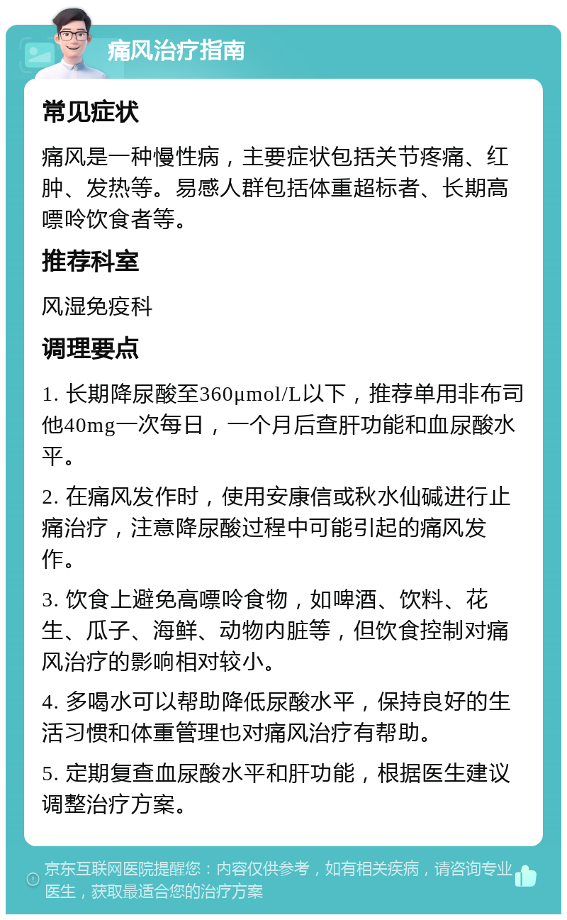 痛风治疗指南 常见症状 痛风是一种慢性病，主要症状包括关节疼痛、红肿、发热等。易感人群包括体重超标者、长期高嘌呤饮食者等。 推荐科室 风湿免疫科 调理要点 1. 长期降尿酸至360μmol/L以下，推荐单用非布司他40mg一次每日，一个月后查肝功能和血尿酸水平。 2. 在痛风发作时，使用安康信或秋水仙碱进行止痛治疗，注意降尿酸过程中可能引起的痛风发作。 3. 饮食上避免高嘌呤食物，如啤酒、饮料、花生、瓜子、海鲜、动物内脏等，但饮食控制对痛风治疗的影响相对较小。 4. 多喝水可以帮助降低尿酸水平，保持良好的生活习惯和体重管理也对痛风治疗有帮助。 5. 定期复查血尿酸水平和肝功能，根据医生建议调整治疗方案。