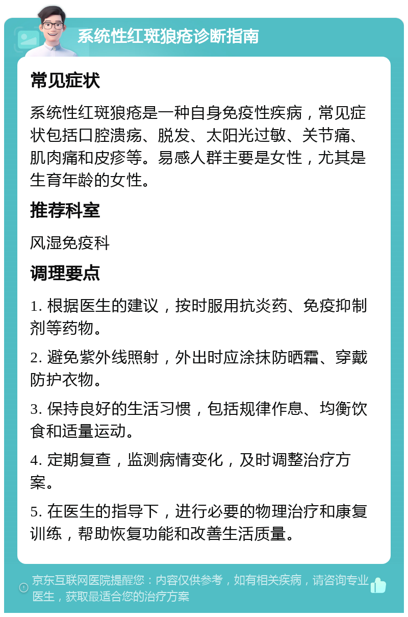 系统性红斑狼疮诊断指南 常见症状 系统性红斑狼疮是一种自身免疫性疾病，常见症状包括口腔溃疡、脱发、太阳光过敏、关节痛、肌肉痛和皮疹等。易感人群主要是女性，尤其是生育年龄的女性。 推荐科室 风湿免疫科 调理要点 1. 根据医生的建议，按时服用抗炎药、免疫抑制剂等药物。 2. 避免紫外线照射，外出时应涂抹防晒霜、穿戴防护衣物。 3. 保持良好的生活习惯，包括规律作息、均衡饮食和适量运动。 4. 定期复查，监测病情变化，及时调整治疗方案。 5. 在医生的指导下，进行必要的物理治疗和康复训练，帮助恢复功能和改善生活质量。