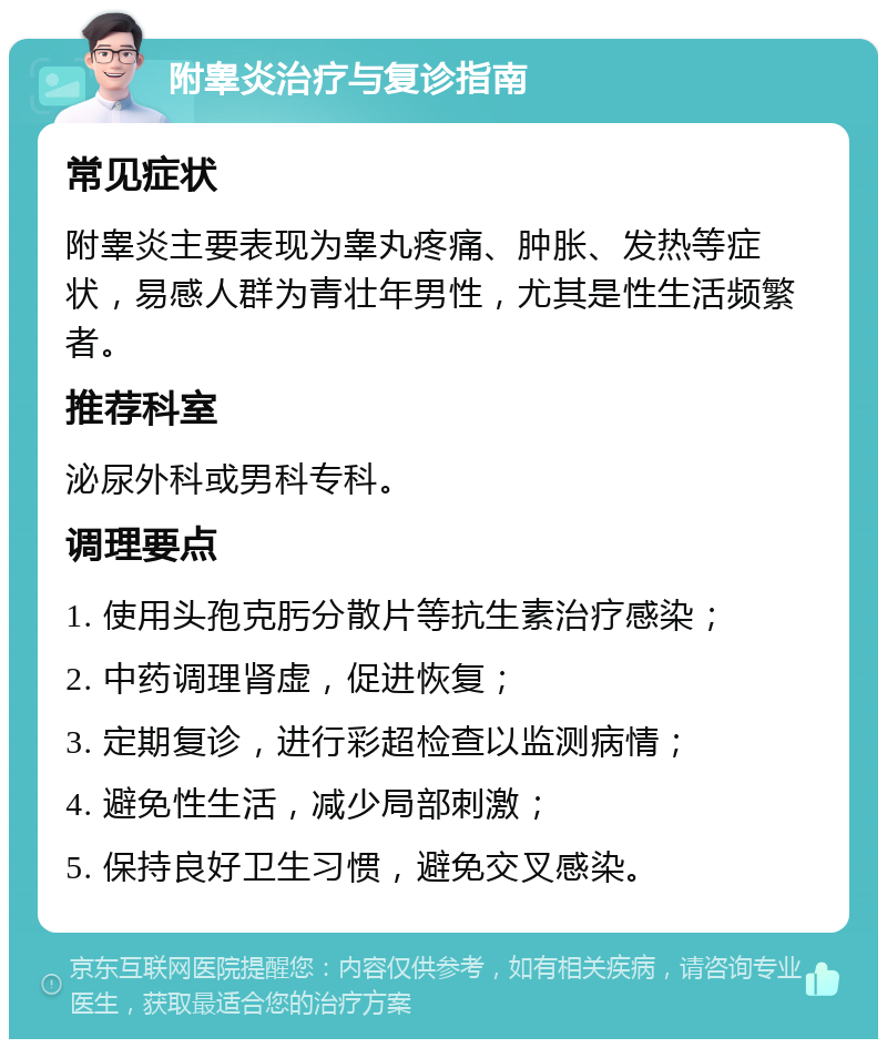 附睾炎治疗与复诊指南 常见症状 附睾炎主要表现为睾丸疼痛、肿胀、发热等症状，易感人群为青壮年男性，尤其是性生活频繁者。 推荐科室 泌尿外科或男科专科。 调理要点 1. 使用头孢克肟分散片等抗生素治疗感染； 2. 中药调理肾虚，促进恢复； 3. 定期复诊，进行彩超检查以监测病情； 4. 避免性生活，减少局部刺激； 5. 保持良好卫生习惯，避免交叉感染。