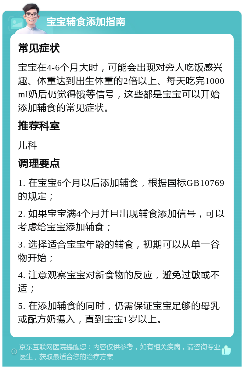 宝宝辅食添加指南 常见症状 宝宝在4-6个月大时，可能会出现对旁人吃饭感兴趣、体重达到出生体重的2倍以上、每天吃完1000ml奶后仍觉得饿等信号，这些都是宝宝可以开始添加辅食的常见症状。 推荐科室 儿科 调理要点 1. 在宝宝6个月以后添加辅食，根据国标GB10769的规定； 2. 如果宝宝满4个月并且出现辅食添加信号，可以考虑给宝宝添加辅食； 3. 选择适合宝宝年龄的辅食，初期可以从单一谷物开始； 4. 注意观察宝宝对新食物的反应，避免过敏或不适； 5. 在添加辅食的同时，仍需保证宝宝足够的母乳或配方奶摄入，直到宝宝1岁以上。