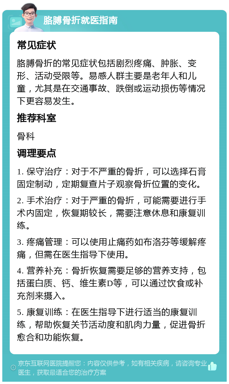 胳膊骨折就医指南 常见症状 胳膊骨折的常见症状包括剧烈疼痛、肿胀、变形、活动受限等。易感人群主要是老年人和儿童，尤其是在交通事故、跌倒或运动损伤等情况下更容易发生。 推荐科室 骨科 调理要点 1. 保守治疗：对于不严重的骨折，可以选择石膏固定制动，定期复查片子观察骨折位置的变化。 2. 手术治疗：对于严重的骨折，可能需要进行手术内固定，恢复期较长，需要注意休息和康复训练。 3. 疼痛管理：可以使用止痛药如布洛芬等缓解疼痛，但需在医生指导下使用。 4. 营养补充：骨折恢复需要足够的营养支持，包括蛋白质、钙、维生素D等，可以通过饮食或补充剂来摄入。 5. 康复训练：在医生指导下进行适当的康复训练，帮助恢复关节活动度和肌肉力量，促进骨折愈合和功能恢复。