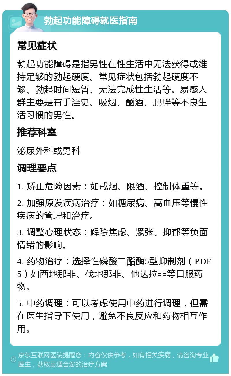 勃起功能障碍就医指南 常见症状 勃起功能障碍是指男性在性生活中无法获得或维持足够的勃起硬度。常见症状包括勃起硬度不够、勃起时间短暂、无法完成性生活等。易感人群主要是有手淫史、吸烟、酗酒、肥胖等不良生活习惯的男性。 推荐科室 泌尿外科或男科 调理要点 1. 矫正危险因素：如戒烟、限酒、控制体重等。 2. 加强原发疾病治疗：如糖尿病、高血压等慢性疾病的管理和治疗。 3. 调整心理状态：解除焦虑、紧张、抑郁等负面情绪的影响。 4. 药物治疗：选择性磷酸二酯酶5型抑制剂（PDE5）如西地那非、伐地那非、他达拉非等口服药物。 5. 中药调理：可以考虑使用中药进行调理，但需在医生指导下使用，避免不良反应和药物相互作用。