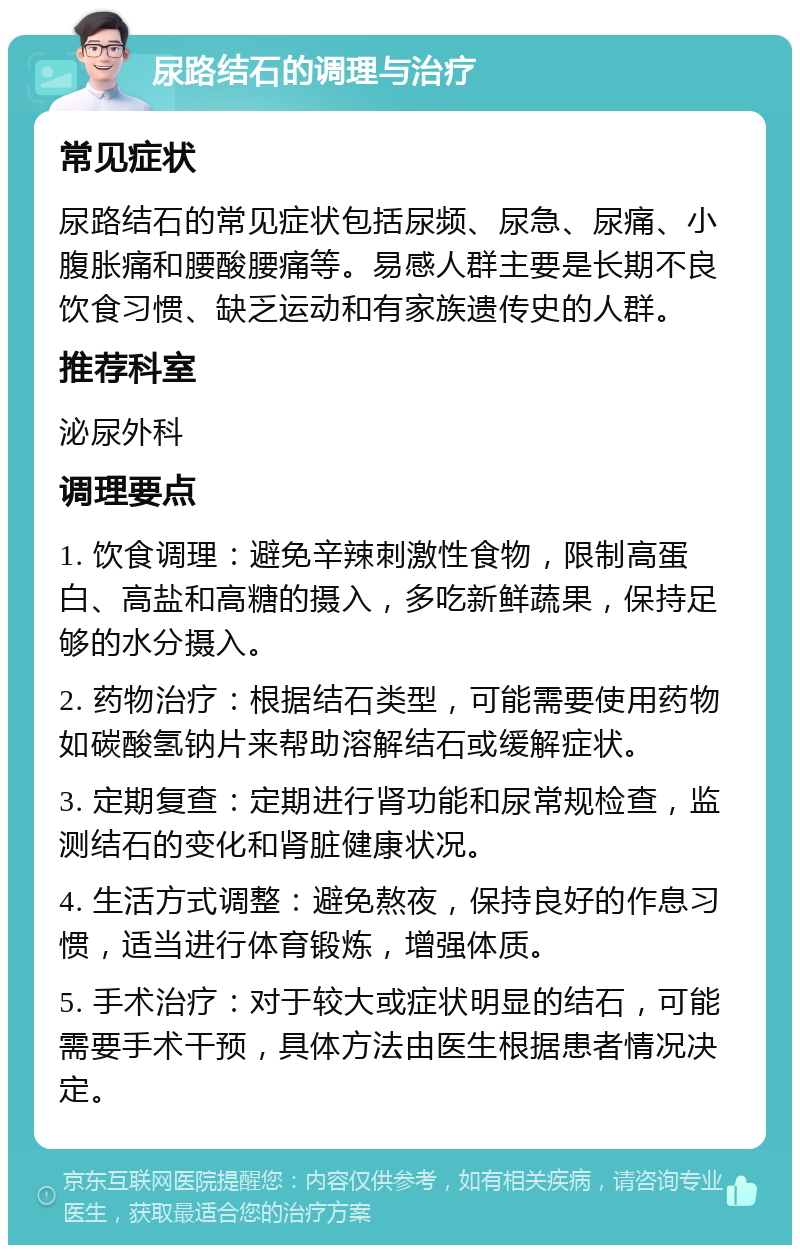 尿路结石的调理与治疗 常见症状 尿路结石的常见症状包括尿频、尿急、尿痛、小腹胀痛和腰酸腰痛等。易感人群主要是长期不良饮食习惯、缺乏运动和有家族遗传史的人群。 推荐科室 泌尿外科 调理要点 1. 饮食调理：避免辛辣刺激性食物，限制高蛋白、高盐和高糖的摄入，多吃新鲜蔬果，保持足够的水分摄入。 2. 药物治疗：根据结石类型，可能需要使用药物如碳酸氢钠片来帮助溶解结石或缓解症状。 3. 定期复查：定期进行肾功能和尿常规检查，监测结石的变化和肾脏健康状况。 4. 生活方式调整：避免熬夜，保持良好的作息习惯，适当进行体育锻炼，增强体质。 5. 手术治疗：对于较大或症状明显的结石，可能需要手术干预，具体方法由医生根据患者情况决定。