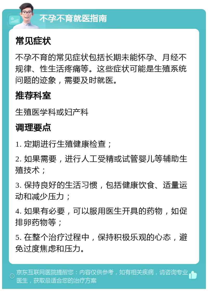 不孕不育就医指南 常见症状 不孕不育的常见症状包括长期未能怀孕、月经不规律、性生活疼痛等。这些症状可能是生殖系统问题的迹象，需要及时就医。 推荐科室 生殖医学科或妇产科 调理要点 1. 定期进行生殖健康检查； 2. 如果需要，进行人工受精或试管婴儿等辅助生殖技术； 3. 保持良好的生活习惯，包括健康饮食、适量运动和减少压力； 4. 如果有必要，可以服用医生开具的药物，如促排卵药物等； 5. 在整个治疗过程中，保持积极乐观的心态，避免过度焦虑和压力。