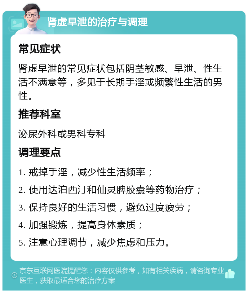 肾虚早泄的治疗与调理 常见症状 肾虚早泄的常见症状包括阴茎敏感、早泄、性生活不满意等，多见于长期手淫或频繁性生活的男性。 推荐科室 泌尿外科或男科专科 调理要点 1. 戒掉手淫，减少性生活频率； 2. 使用达泊西汀和仙灵脾胶囊等药物治疗； 3. 保持良好的生活习惯，避免过度疲劳； 4. 加强锻炼，提高身体素质； 5. 注意心理调节，减少焦虑和压力。