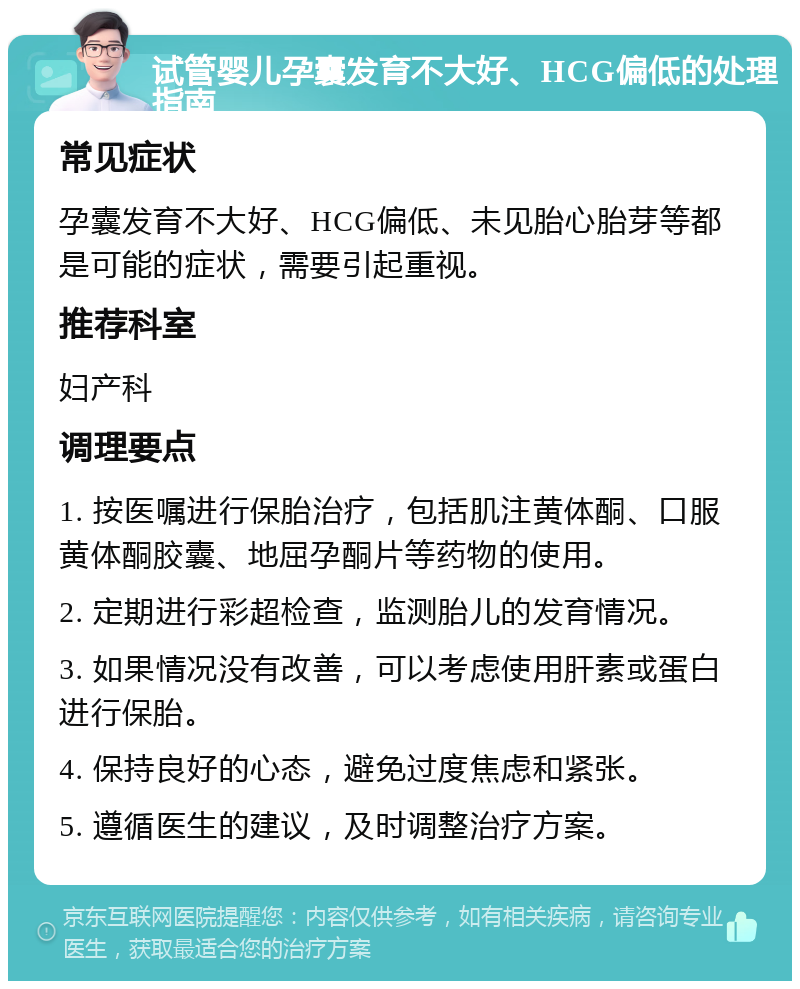 试管婴儿孕囊发育不大好、HCG偏低的处理指南 常见症状 孕囊发育不大好、HCG偏低、未见胎心胎芽等都是可能的症状，需要引起重视。 推荐科室 妇产科 调理要点 1. 按医嘱进行保胎治疗，包括肌注黄体酮、口服黄体酮胶囊、地屈孕酮片等药物的使用。 2. 定期进行彩超检查，监测胎儿的发育情况。 3. 如果情况没有改善，可以考虑使用肝素或蛋白进行保胎。 4. 保持良好的心态，避免过度焦虑和紧张。 5. 遵循医生的建议，及时调整治疗方案。