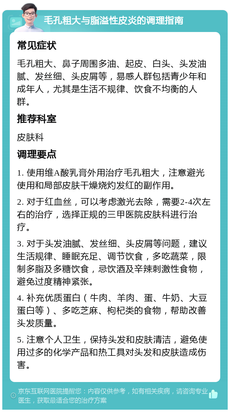 毛孔粗大与脂溢性皮炎的调理指南 常见症状 毛孔粗大、鼻子周围多油、起皮、白头、头发油腻、发丝细、头皮屑等，易感人群包括青少年和成年人，尤其是生活不规律、饮食不均衡的人群。 推荐科室 皮肤科 调理要点 1. 使用维A酸乳膏外用治疗毛孔粗大，注意避光使用和局部皮肤干燥烧灼发红的副作用。 2. 对于红血丝，可以考虑激光去除，需要2-4次左右的治疗，选择正规的三甲医院皮肤科进行治疗。 3. 对于头发油腻、发丝细、头皮屑等问题，建议生活规律、睡眠充足、调节饮食，多吃蔬菜，限制多脂及多糖饮食，忌饮酒及辛辣刺激性食物，避免过度精神紧张。 4. 补充优质蛋白（牛肉、羊肉、蛋、牛奶、大豆蛋白等）、多吃芝麻、枸杞类的食物，帮助改善头发质量。 5. 注意个人卫生，保持头发和皮肤清洁，避免使用过多的化学产品和热工具对头发和皮肤造成伤害。