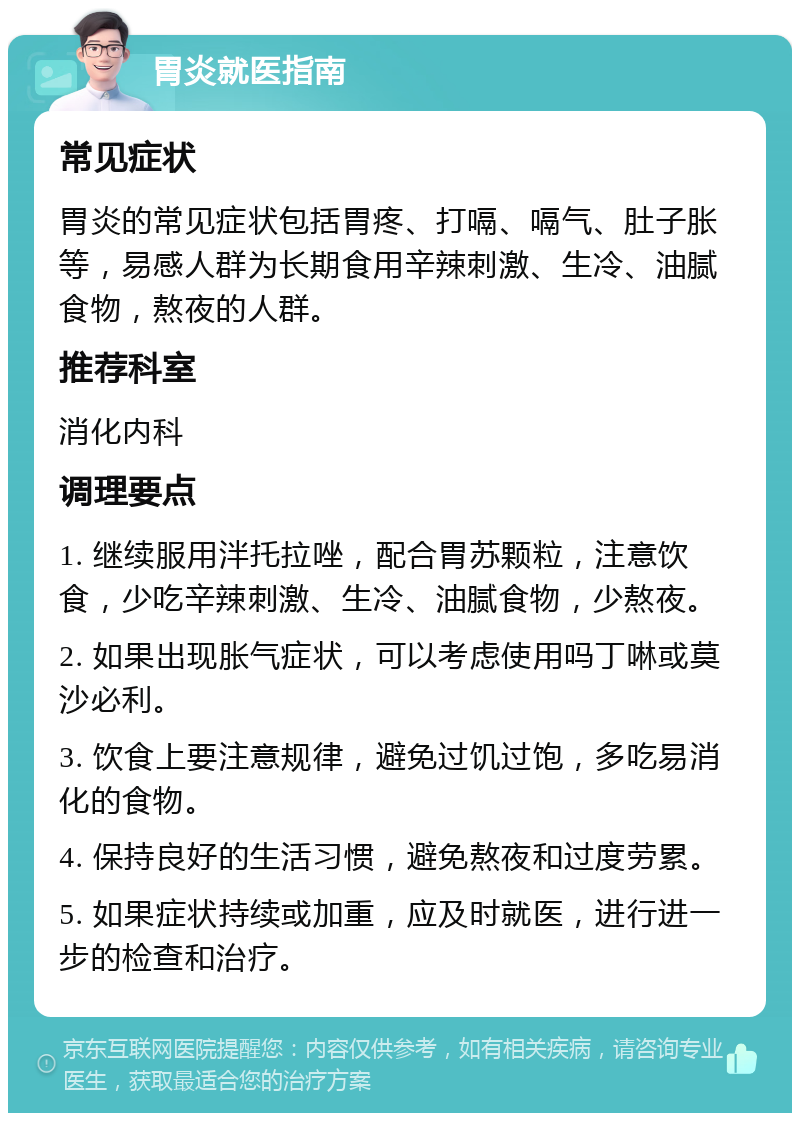 胃炎就医指南 常见症状 胃炎的常见症状包括胃疼、打嗝、嗝气、肚子胀等，易感人群为长期食用辛辣刺激、生冷、油腻食物，熬夜的人群。 推荐科室 消化内科 调理要点 1. 继续服用泮托拉唑，配合胃苏颗粒，注意饮食，少吃辛辣刺激、生冷、油腻食物，少熬夜。 2. 如果出现胀气症状，可以考虑使用吗丁啉或莫沙必利。 3. 饮食上要注意规律，避免过饥过饱，多吃易消化的食物。 4. 保持良好的生活习惯，避免熬夜和过度劳累。 5. 如果症状持续或加重，应及时就医，进行进一步的检查和治疗。