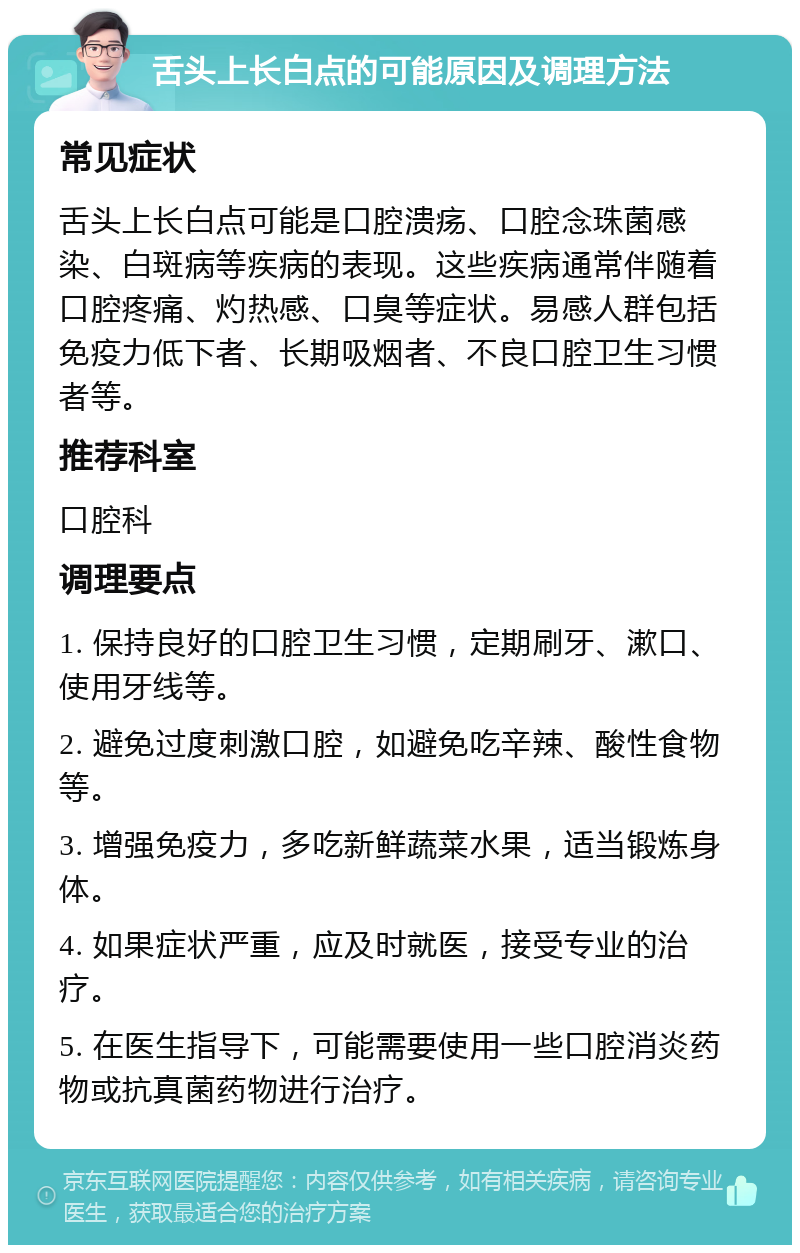 舌头上长白点的可能原因及调理方法 常见症状 舌头上长白点可能是口腔溃疡、口腔念珠菌感染、白斑病等疾病的表现。这些疾病通常伴随着口腔疼痛、灼热感、口臭等症状。易感人群包括免疫力低下者、长期吸烟者、不良口腔卫生习惯者等。 推荐科室 口腔科 调理要点 1. 保持良好的口腔卫生习惯，定期刷牙、漱口、使用牙线等。 2. 避免过度刺激口腔，如避免吃辛辣、酸性食物等。 3. 增强免疫力，多吃新鲜蔬菜水果，适当锻炼身体。 4. 如果症状严重，应及时就医，接受专业的治疗。 5. 在医生指导下，可能需要使用一些口腔消炎药物或抗真菌药物进行治疗。