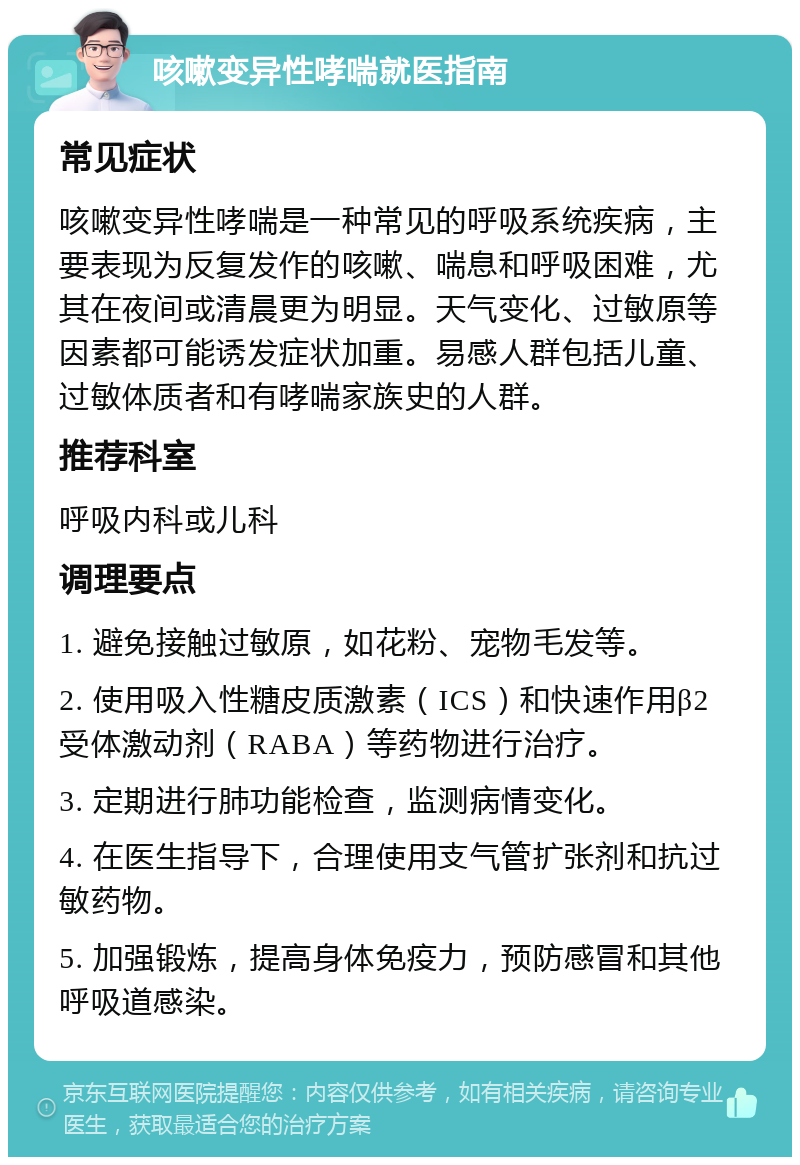 咳嗽变异性哮喘就医指南 常见症状 咳嗽变异性哮喘是一种常见的呼吸系统疾病，主要表现为反复发作的咳嗽、喘息和呼吸困难，尤其在夜间或清晨更为明显。天气变化、过敏原等因素都可能诱发症状加重。易感人群包括儿童、过敏体质者和有哮喘家族史的人群。 推荐科室 呼吸内科或儿科 调理要点 1. 避免接触过敏原，如花粉、宠物毛发等。 2. 使用吸入性糖皮质激素（ICS）和快速作用β2受体激动剂（RABA）等药物进行治疗。 3. 定期进行肺功能检查，监测病情变化。 4. 在医生指导下，合理使用支气管扩张剂和抗过敏药物。 5. 加强锻炼，提高身体免疫力，预防感冒和其他呼吸道感染。