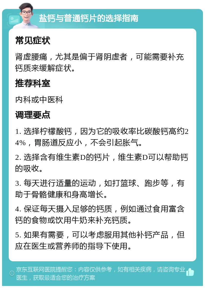 盐钙与普通钙片的选择指南 常见症状 肾虚腰痛，尤其是偏于肾阴虚者，可能需要补充钙质来缓解症状。 推荐科室 内科或中医科 调理要点 1. 选择柠檬酸钙，因为它的吸收率比碳酸钙高约24%，胃肠道反应小，不会引起胀气。 2. 选择含有维生素D的钙片，维生素D可以帮助钙的吸收。 3. 每天进行适量的运动，如打篮球、跑步等，有助于骨骼健康和身高增长。 4. 保证每天摄入足够的钙质，例如通过食用富含钙的食物或饮用牛奶来补充钙质。 5. 如果有需要，可以考虑服用其他补钙产品，但应在医生或营养师的指导下使用。