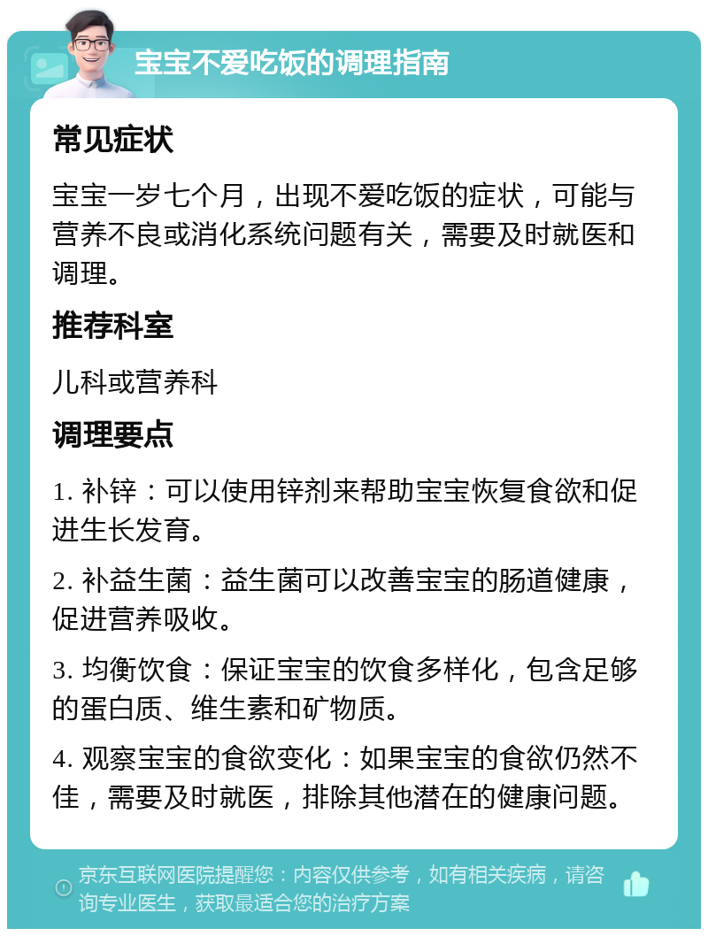 宝宝不爱吃饭的调理指南 常见症状 宝宝一岁七个月，出现不爱吃饭的症状，可能与营养不良或消化系统问题有关，需要及时就医和调理。 推荐科室 儿科或营养科 调理要点 1. 补锌：可以使用锌剂来帮助宝宝恢复食欲和促进生长发育。 2. 补益生菌：益生菌可以改善宝宝的肠道健康，促进营养吸收。 3. 均衡饮食：保证宝宝的饮食多样化，包含足够的蛋白质、维生素和矿物质。 4. 观察宝宝的食欲变化：如果宝宝的食欲仍然不佳，需要及时就医，排除其他潜在的健康问题。