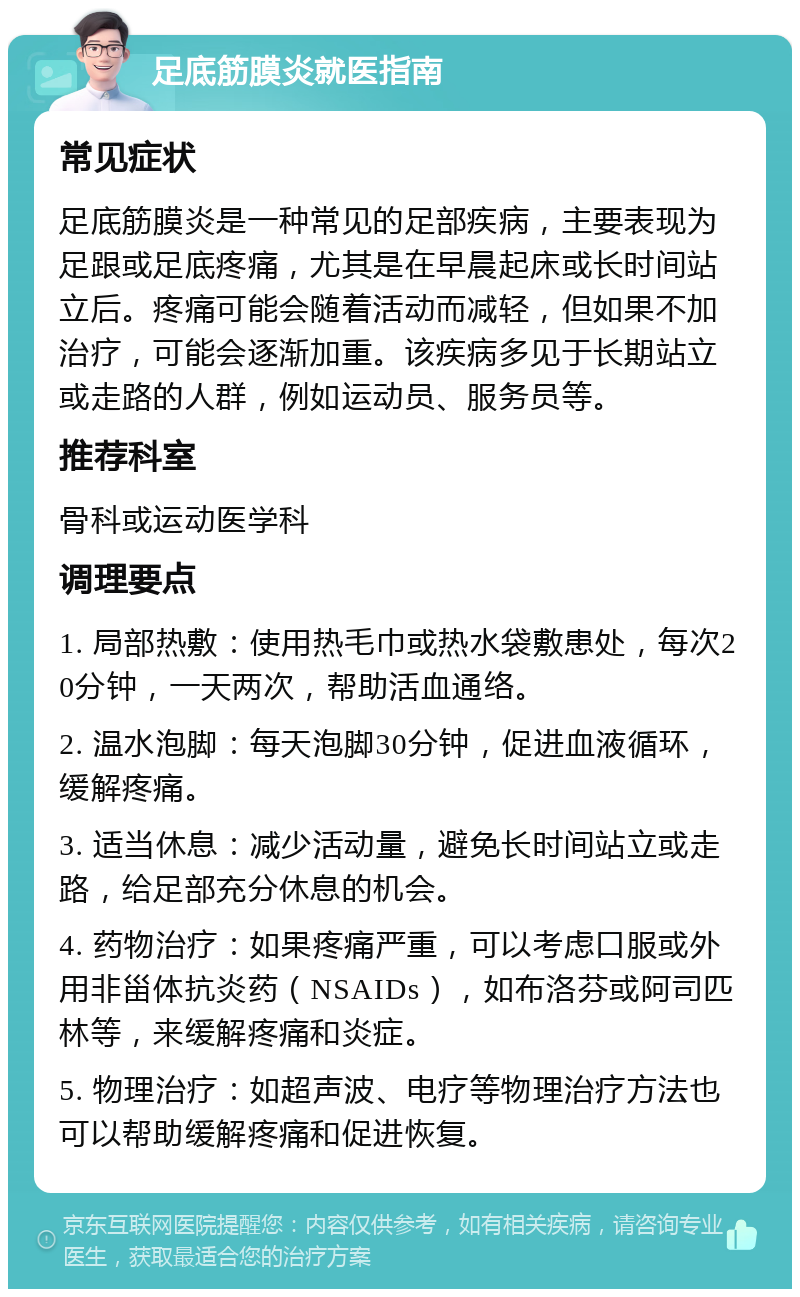 足底筋膜炎就医指南 常见症状 足底筋膜炎是一种常见的足部疾病，主要表现为足跟或足底疼痛，尤其是在早晨起床或长时间站立后。疼痛可能会随着活动而减轻，但如果不加治疗，可能会逐渐加重。该疾病多见于长期站立或走路的人群，例如运动员、服务员等。 推荐科室 骨科或运动医学科 调理要点 1. 局部热敷：使用热毛巾或热水袋敷患处，每次20分钟，一天两次，帮助活血通络。 2. 温水泡脚：每天泡脚30分钟，促进血液循环，缓解疼痛。 3. 适当休息：减少活动量，避免长时间站立或走路，给足部充分休息的机会。 4. 药物治疗：如果疼痛严重，可以考虑口服或外用非甾体抗炎药（NSAIDs），如布洛芬或阿司匹林等，来缓解疼痛和炎症。 5. 物理治疗：如超声波、电疗等物理治疗方法也可以帮助缓解疼痛和促进恢复。