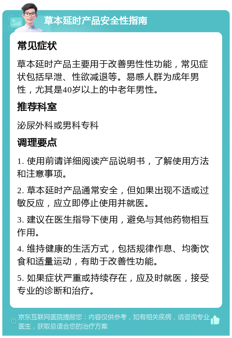 草本延时产品安全性指南 常见症状 草本延时产品主要用于改善男性性功能，常见症状包括早泄、性欲减退等。易感人群为成年男性，尤其是40岁以上的中老年男性。 推荐科室 泌尿外科或男科专科 调理要点 1. 使用前请详细阅读产品说明书，了解使用方法和注意事项。 2. 草本延时产品通常安全，但如果出现不适或过敏反应，应立即停止使用并就医。 3. 建议在医生指导下使用，避免与其他药物相互作用。 4. 维持健康的生活方式，包括规律作息、均衡饮食和适量运动，有助于改善性功能。 5. 如果症状严重或持续存在，应及时就医，接受专业的诊断和治疗。