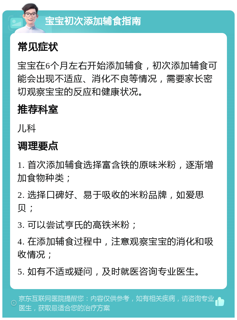 宝宝初次添加辅食指南 常见症状 宝宝在6个月左右开始添加辅食，初次添加辅食可能会出现不适应、消化不良等情况，需要家长密切观察宝宝的反应和健康状况。 推荐科室 儿科 调理要点 1. 首次添加辅食选择富含铁的原味米粉，逐渐增加食物种类； 2. 选择口碑好、易于吸收的米粉品牌，如爱思贝； 3. 可以尝试亨氏的高铁米粉； 4. 在添加辅食过程中，注意观察宝宝的消化和吸收情况； 5. 如有不适或疑问，及时就医咨询专业医生。