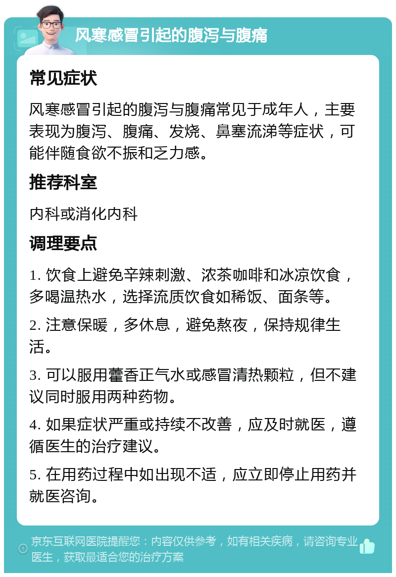 风寒感冒引起的腹泻与腹痛 常见症状 风寒感冒引起的腹泻与腹痛常见于成年人，主要表现为腹泻、腹痛、发烧、鼻塞流涕等症状，可能伴随食欲不振和乏力感。 推荐科室 内科或消化内科 调理要点 1. 饮食上避免辛辣刺激、浓茶咖啡和冰凉饮食，多喝温热水，选择流质饮食如稀饭、面条等。 2. 注意保暖，多休息，避免熬夜，保持规律生活。 3. 可以服用藿香正气水或感冒清热颗粒，但不建议同时服用两种药物。 4. 如果症状严重或持续不改善，应及时就医，遵循医生的治疗建议。 5. 在用药过程中如出现不适，应立即停止用药并就医咨询。