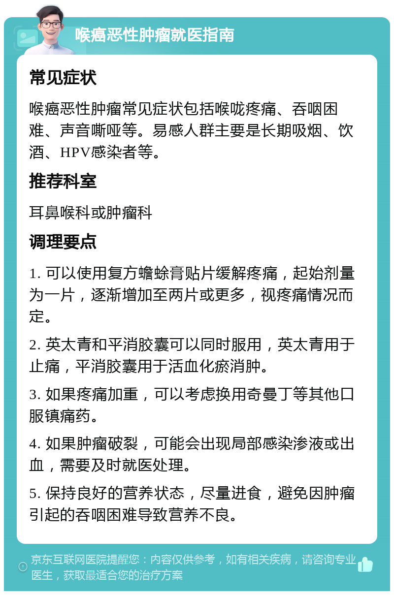 喉癌恶性肿瘤就医指南 常见症状 喉癌恶性肿瘤常见症状包括喉咙疼痛、吞咽困难、声音嘶哑等。易感人群主要是长期吸烟、饮酒、HPV感染者等。 推荐科室 耳鼻喉科或肿瘤科 调理要点 1. 可以使用复方蟾蜍膏贴片缓解疼痛，起始剂量为一片，逐渐增加至两片或更多，视疼痛情况而定。 2. 英太青和平消胶囊可以同时服用，英太青用于止痛，平消胶囊用于活血化瘀消肿。 3. 如果疼痛加重，可以考虑换用奇曼丁等其他口服镇痛药。 4. 如果肿瘤破裂，可能会出现局部感染渗液或出血，需要及时就医处理。 5. 保持良好的营养状态，尽量进食，避免因肿瘤引起的吞咽困难导致营养不良。