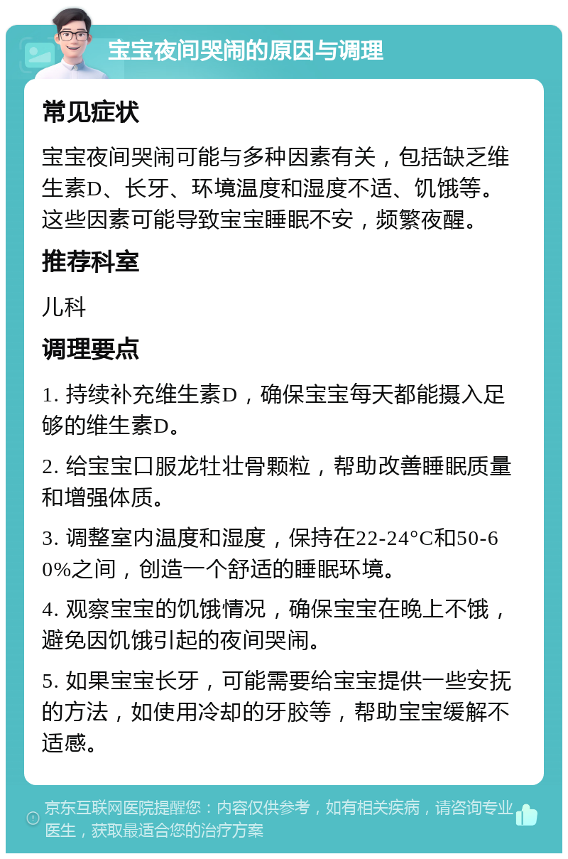 宝宝夜间哭闹的原因与调理 常见症状 宝宝夜间哭闹可能与多种因素有关，包括缺乏维生素D、长牙、环境温度和湿度不适、饥饿等。这些因素可能导致宝宝睡眠不安，频繁夜醒。 推荐科室 儿科 调理要点 1. 持续补充维生素D，确保宝宝每天都能摄入足够的维生素D。 2. 给宝宝口服龙牡壮骨颗粒，帮助改善睡眠质量和增强体质。 3. 调整室内温度和湿度，保持在22-24°C和50-60%之间，创造一个舒适的睡眠环境。 4. 观察宝宝的饥饿情况，确保宝宝在晚上不饿，避免因饥饿引起的夜间哭闹。 5. 如果宝宝长牙，可能需要给宝宝提供一些安抚的方法，如使用冷却的牙胶等，帮助宝宝缓解不适感。