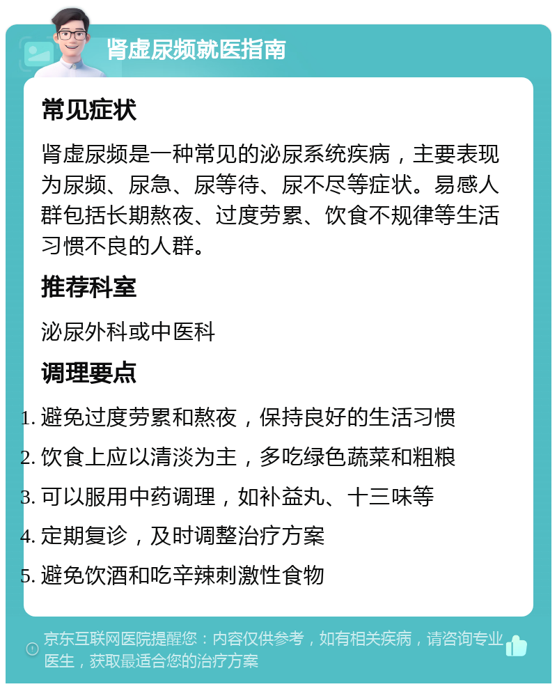 肾虚尿频就医指南 常见症状 肾虚尿频是一种常见的泌尿系统疾病，主要表现为尿频、尿急、尿等待、尿不尽等症状。易感人群包括长期熬夜、过度劳累、饮食不规律等生活习惯不良的人群。 推荐科室 泌尿外科或中医科 调理要点 避免过度劳累和熬夜，保持良好的生活习惯 饮食上应以清淡为主，多吃绿色蔬菜和粗粮 可以服用中药调理，如补益丸、十三味等 定期复诊，及时调整治疗方案 避免饮酒和吃辛辣刺激性食物