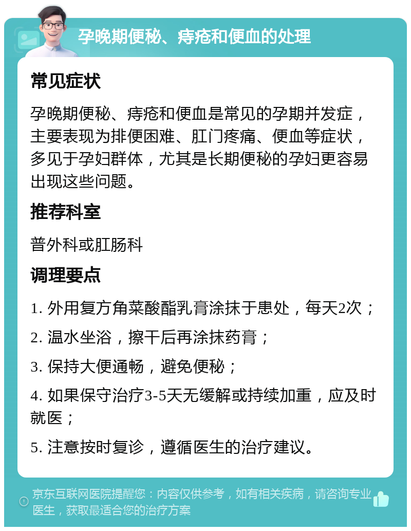 孕晚期便秘、痔疮和便血的处理 常见症状 孕晚期便秘、痔疮和便血是常见的孕期并发症，主要表现为排便困难、肛门疼痛、便血等症状，多见于孕妇群体，尤其是长期便秘的孕妇更容易出现这些问题。 推荐科室 普外科或肛肠科 调理要点 1. 外用复方角菜酸酯乳膏涂抹于患处，每天2次； 2. 温水坐浴，擦干后再涂抹药膏； 3. 保持大便通畅，避免便秘； 4. 如果保守治疗3-5天无缓解或持续加重，应及时就医； 5. 注意按时复诊，遵循医生的治疗建议。