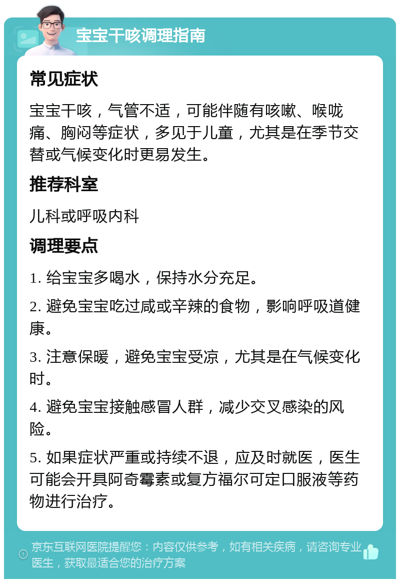 宝宝干咳调理指南 常见症状 宝宝干咳，气管不适，可能伴随有咳嗽、喉咙痛、胸闷等症状，多见于儿童，尤其是在季节交替或气候变化时更易发生。 推荐科室 儿科或呼吸内科 调理要点 1. 给宝宝多喝水，保持水分充足。 2. 避免宝宝吃过咸或辛辣的食物，影响呼吸道健康。 3. 注意保暖，避免宝宝受凉，尤其是在气候变化时。 4. 避免宝宝接触感冒人群，减少交叉感染的风险。 5. 如果症状严重或持续不退，应及时就医，医生可能会开具阿奇霉素或复方福尔可定口服液等药物进行治疗。