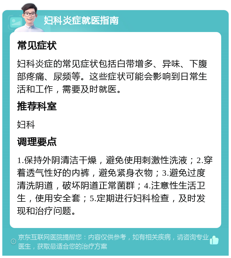 妇科炎症就医指南 常见症状 妇科炎症的常见症状包括白带增多、异味、下腹部疼痛、尿频等。这些症状可能会影响到日常生活和工作，需要及时就医。 推荐科室 妇科 调理要点 1.保持外阴清洁干燥，避免使用刺激性洗液；2.穿着透气性好的内裤，避免紧身衣物；3.避免过度清洗阴道，破坏阴道正常菌群；4.注意性生活卫生，使用安全套；5.定期进行妇科检查，及时发现和治疗问题。