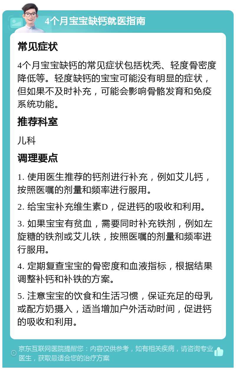 4个月宝宝缺钙就医指南 常见症状 4个月宝宝缺钙的常见症状包括枕秃、轻度骨密度降低等。轻度缺钙的宝宝可能没有明显的症状，但如果不及时补充，可能会影响骨骼发育和免疫系统功能。 推荐科室 儿科 调理要点 1. 使用医生推荐的钙剂进行补充，例如艾儿钙，按照医嘱的剂量和频率进行服用。 2. 给宝宝补充维生素D，促进钙的吸收和利用。 3. 如果宝宝有贫血，需要同时补充铁剂，例如左旋糖的铁剂或艾儿铁，按照医嘱的剂量和频率进行服用。 4. 定期复查宝宝的骨密度和血液指标，根据结果调整补钙和补铁的方案。 5. 注意宝宝的饮食和生活习惯，保证充足的母乳或配方奶摄入，适当增加户外活动时间，促进钙的吸收和利用。