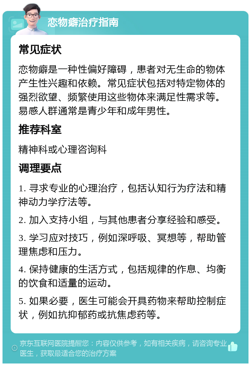 恋物癖治疗指南 常见症状 恋物癖是一种性偏好障碍，患者对无生命的物体产生性兴趣和依赖。常见症状包括对特定物体的强烈欲望、频繁使用这些物体来满足性需求等。易感人群通常是青少年和成年男性。 推荐科室 精神科或心理咨询科 调理要点 1. 寻求专业的心理治疗，包括认知行为疗法和精神动力学疗法等。 2. 加入支持小组，与其他患者分享经验和感受。 3. 学习应对技巧，例如深呼吸、冥想等，帮助管理焦虑和压力。 4. 保持健康的生活方式，包括规律的作息、均衡的饮食和适量的运动。 5. 如果必要，医生可能会开具药物来帮助控制症状，例如抗抑郁药或抗焦虑药等。