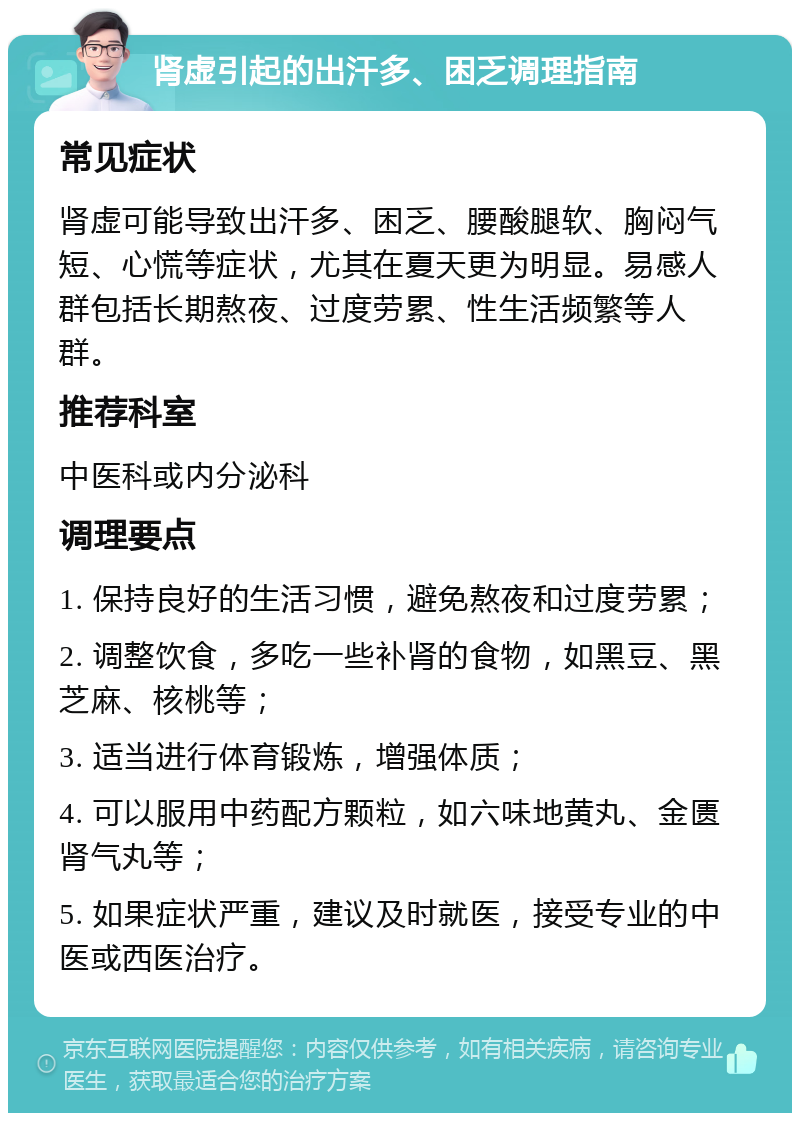 肾虚引起的出汗多、困乏调理指南 常见症状 肾虚可能导致出汗多、困乏、腰酸腿软、胸闷气短、心慌等症状，尤其在夏天更为明显。易感人群包括长期熬夜、过度劳累、性生活频繁等人群。 推荐科室 中医科或内分泌科 调理要点 1. 保持良好的生活习惯，避免熬夜和过度劳累； 2. 调整饮食，多吃一些补肾的食物，如黑豆、黑芝麻、核桃等； 3. 适当进行体育锻炼，增强体质； 4. 可以服用中药配方颗粒，如六味地黄丸、金匮肾气丸等； 5. 如果症状严重，建议及时就医，接受专业的中医或西医治疗。