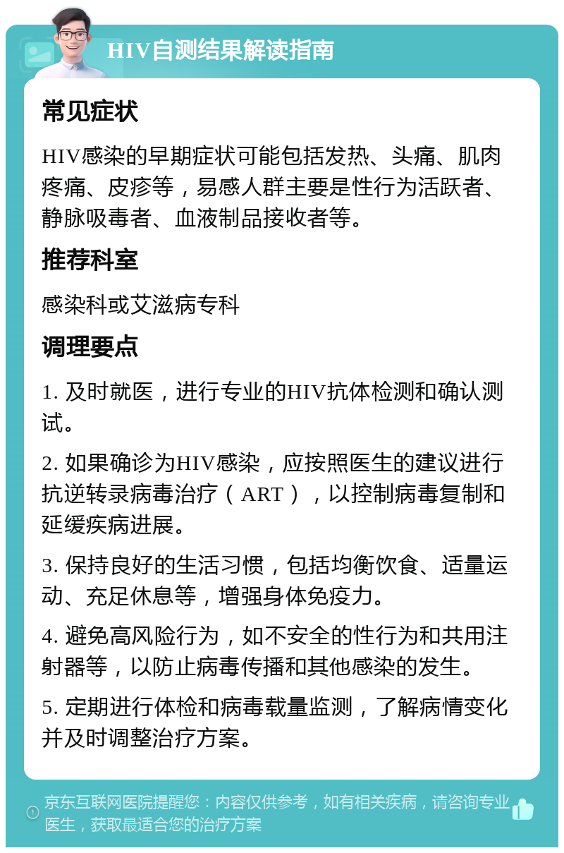 HIV自测结果解读指南 常见症状 HIV感染的早期症状可能包括发热、头痛、肌肉疼痛、皮疹等，易感人群主要是性行为活跃者、静脉吸毒者、血液制品接收者等。 推荐科室 感染科或艾滋病专科 调理要点 1. 及时就医，进行专业的HIV抗体检测和确认测试。 2. 如果确诊为HIV感染，应按照医生的建议进行抗逆转录病毒治疗（ART），以控制病毒复制和延缓疾病进展。 3. 保持良好的生活习惯，包括均衡饮食、适量运动、充足休息等，增强身体免疫力。 4. 避免高风险行为，如不安全的性行为和共用注射器等，以防止病毒传播和其他感染的发生。 5. 定期进行体检和病毒载量监测，了解病情变化并及时调整治疗方案。