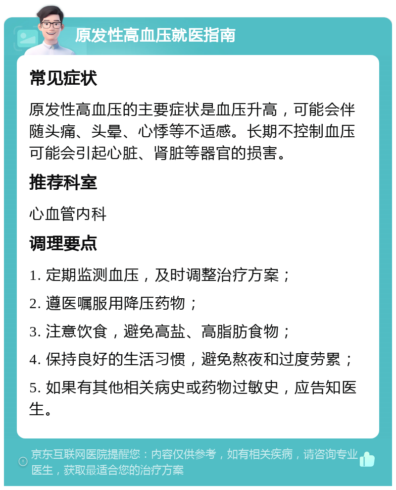 原发性高血压就医指南 常见症状 原发性高血压的主要症状是血压升高，可能会伴随头痛、头晕、心悸等不适感。长期不控制血压可能会引起心脏、肾脏等器官的损害。 推荐科室 心血管内科 调理要点 1. 定期监测血压，及时调整治疗方案； 2. 遵医嘱服用降压药物； 3. 注意饮食，避免高盐、高脂肪食物； 4. 保持良好的生活习惯，避免熬夜和过度劳累； 5. 如果有其他相关病史或药物过敏史，应告知医生。