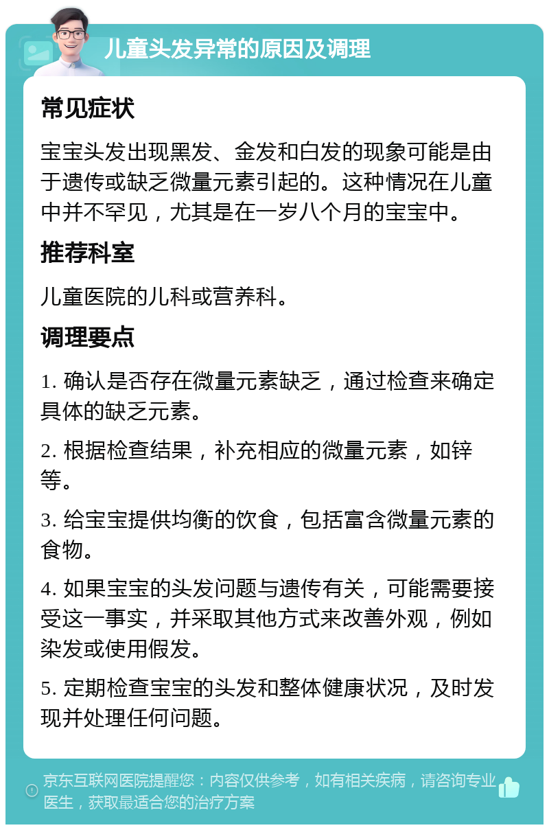 儿童头发异常的原因及调理 常见症状 宝宝头发出现黑发、金发和白发的现象可能是由于遗传或缺乏微量元素引起的。这种情况在儿童中并不罕见，尤其是在一岁八个月的宝宝中。 推荐科室 儿童医院的儿科或营养科。 调理要点 1. 确认是否存在微量元素缺乏，通过检查来确定具体的缺乏元素。 2. 根据检查结果，补充相应的微量元素，如锌等。 3. 给宝宝提供均衡的饮食，包括富含微量元素的食物。 4. 如果宝宝的头发问题与遗传有关，可能需要接受这一事实，并采取其他方式来改善外观，例如染发或使用假发。 5. 定期检查宝宝的头发和整体健康状况，及时发现并处理任何问题。