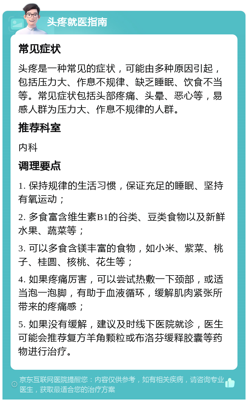 头疼就医指南 常见症状 头疼是一种常见的症状，可能由多种原因引起，包括压力大、作息不规律、缺乏睡眠、饮食不当等。常见症状包括头部疼痛、头晕、恶心等，易感人群为压力大、作息不规律的人群。 推荐科室 内科 调理要点 1. 保持规律的生活习惯，保证充足的睡眠、坚持有氧运动； 2. 多食富含维生素B1的谷类、豆类食物以及新鲜水果、蔬菜等； 3. 可以多食含镁丰富的食物，如小米、紫菜、桃子、桂圆、核桃、花生等； 4. 如果疼痛厉害，可以尝试热敷一下颈部，或适当泡一泡脚，有助于血液循环，缓解肌肉紧张所带来的疼痛感； 5. 如果没有缓解，建议及时线下医院就诊，医生可能会推荐复方羊角颗粒或布洛芬缓释胶囊等药物进行治疗。