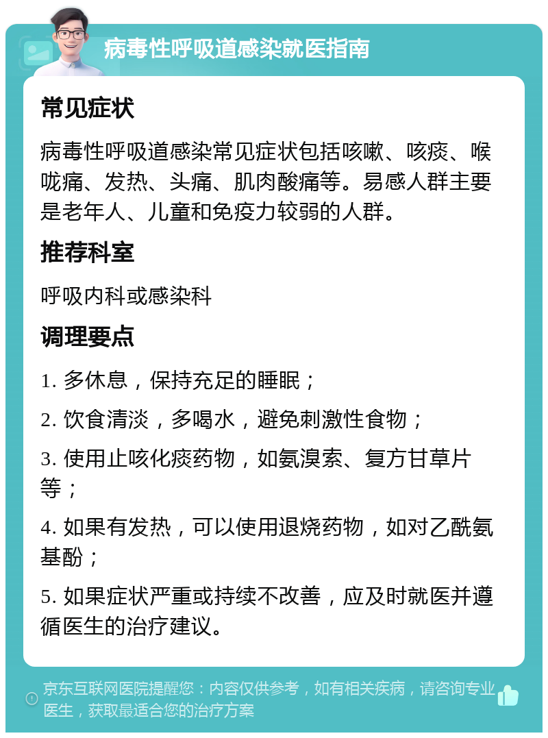 病毒性呼吸道感染就医指南 常见症状 病毒性呼吸道感染常见症状包括咳嗽、咳痰、喉咙痛、发热、头痛、肌肉酸痛等。易感人群主要是老年人、儿童和免疫力较弱的人群。 推荐科室 呼吸内科或感染科 调理要点 1. 多休息，保持充足的睡眠； 2. 饮食清淡，多喝水，避免刺激性食物； 3. 使用止咳化痰药物，如氨溴索、复方甘草片等； 4. 如果有发热，可以使用退烧药物，如对乙酰氨基酚； 5. 如果症状严重或持续不改善，应及时就医并遵循医生的治疗建议。