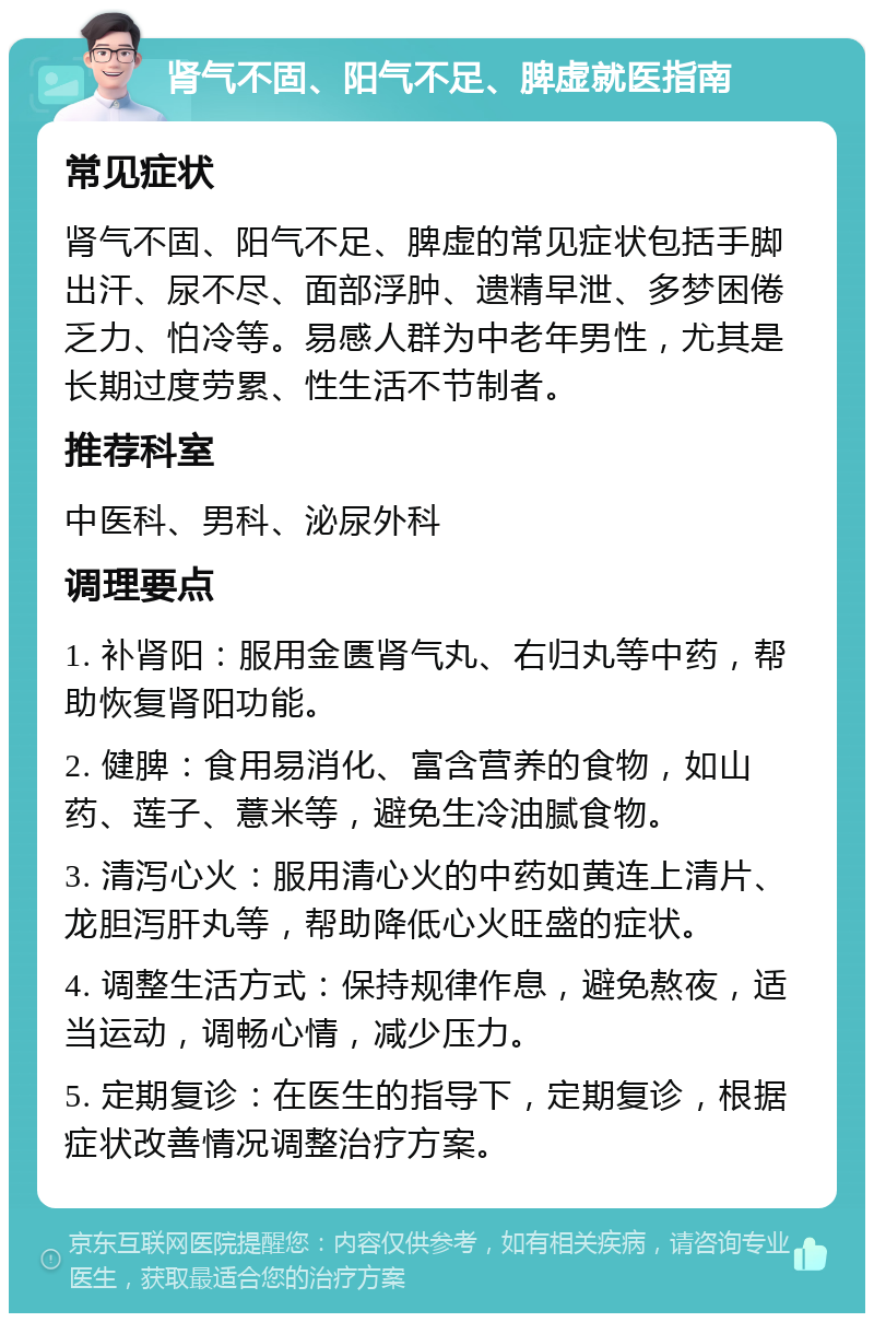 肾气不固、阳气不足、脾虚就医指南 常见症状 肾气不固、阳气不足、脾虚的常见症状包括手脚出汗、尿不尽、面部浮肿、遗精早泄、多梦困倦乏力、怕冷等。易感人群为中老年男性，尤其是长期过度劳累、性生活不节制者。 推荐科室 中医科、男科、泌尿外科 调理要点 1. 补肾阳：服用金匮肾气丸、右归丸等中药，帮助恢复肾阳功能。 2. 健脾：食用易消化、富含营养的食物，如山药、莲子、薏米等，避免生冷油腻食物。 3. 清泻心火：服用清心火的中药如黄连上清片、龙胆泻肝丸等，帮助降低心火旺盛的症状。 4. 调整生活方式：保持规律作息，避免熬夜，适当运动，调畅心情，减少压力。 5. 定期复诊：在医生的指导下，定期复诊，根据症状改善情况调整治疗方案。