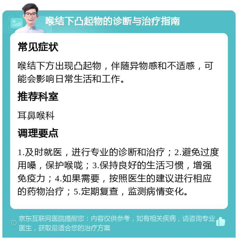 喉结下凸起物的诊断与治疗指南 常见症状 喉结下方出现凸起物，伴随异物感和不适感，可能会影响日常生活和工作。 推荐科室 耳鼻喉科 调理要点 1.及时就医，进行专业的诊断和治疗；2.避免过度用嗓，保护喉咙；3.保持良好的生活习惯，增强免疫力；4.如果需要，按照医生的建议进行相应的药物治疗；5.定期复查，监测病情变化。