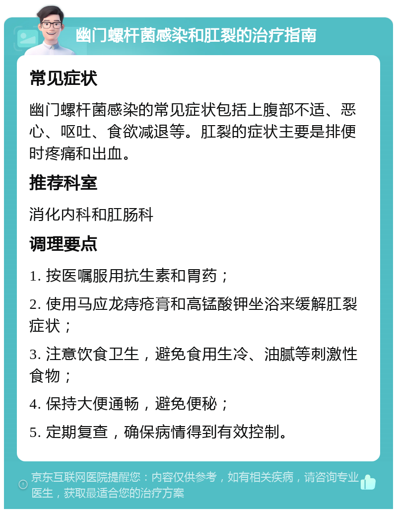 幽门螺杆菌感染和肛裂的治疗指南 常见症状 幽门螺杆菌感染的常见症状包括上腹部不适、恶心、呕吐、食欲减退等。肛裂的症状主要是排便时疼痛和出血。 推荐科室 消化内科和肛肠科 调理要点 1. 按医嘱服用抗生素和胃药； 2. 使用马应龙痔疮膏和高锰酸钾坐浴来缓解肛裂症状； 3. 注意饮食卫生，避免食用生冷、油腻等刺激性食物； 4. 保持大便通畅，避免便秘； 5. 定期复查，确保病情得到有效控制。