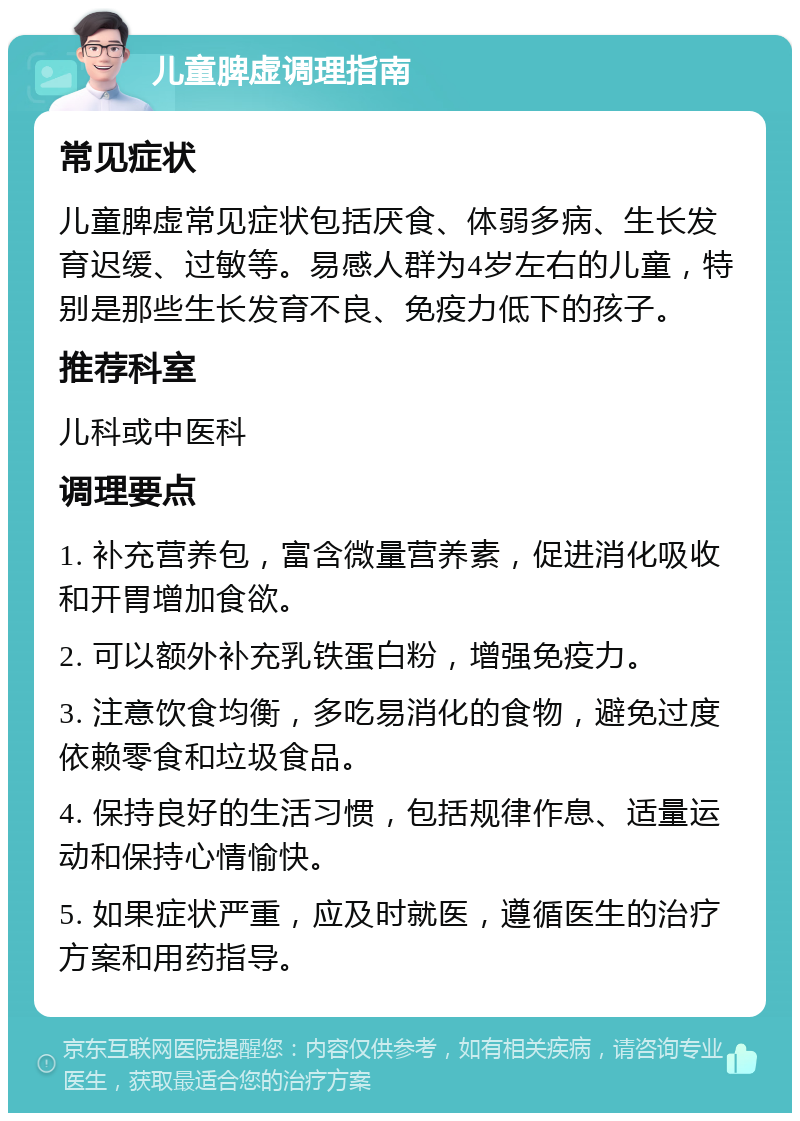 儿童脾虚调理指南 常见症状 儿童脾虚常见症状包括厌食、体弱多病、生长发育迟缓、过敏等。易感人群为4岁左右的儿童，特别是那些生长发育不良、免疫力低下的孩子。 推荐科室 儿科或中医科 调理要点 1. 补充营养包，富含微量营养素，促进消化吸收和开胃增加食欲。 2. 可以额外补充乳铁蛋白粉，增强免疫力。 3. 注意饮食均衡，多吃易消化的食物，避免过度依赖零食和垃圾食品。 4. 保持良好的生活习惯，包括规律作息、适量运动和保持心情愉快。 5. 如果症状严重，应及时就医，遵循医生的治疗方案和用药指导。