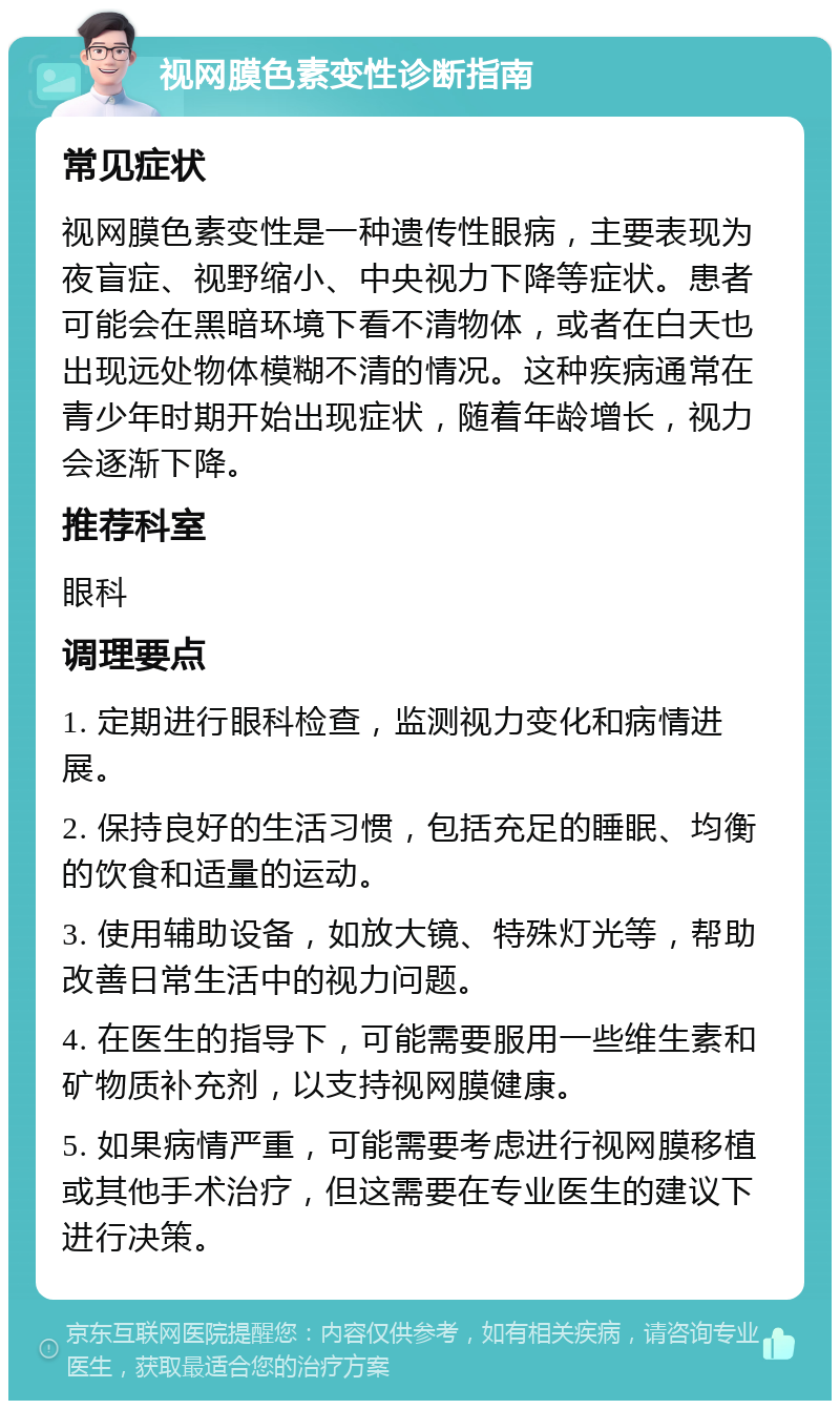 视网膜色素变性诊断指南 常见症状 视网膜色素变性是一种遗传性眼病，主要表现为夜盲症、视野缩小、中央视力下降等症状。患者可能会在黑暗环境下看不清物体，或者在白天也出现远处物体模糊不清的情况。这种疾病通常在青少年时期开始出现症状，随着年龄增长，视力会逐渐下降。 推荐科室 眼科 调理要点 1. 定期进行眼科检查，监测视力变化和病情进展。 2. 保持良好的生活习惯，包括充足的睡眠、均衡的饮食和适量的运动。 3. 使用辅助设备，如放大镜、特殊灯光等，帮助改善日常生活中的视力问题。 4. 在医生的指导下，可能需要服用一些维生素和矿物质补充剂，以支持视网膜健康。 5. 如果病情严重，可能需要考虑进行视网膜移植或其他手术治疗，但这需要在专业医生的建议下进行决策。