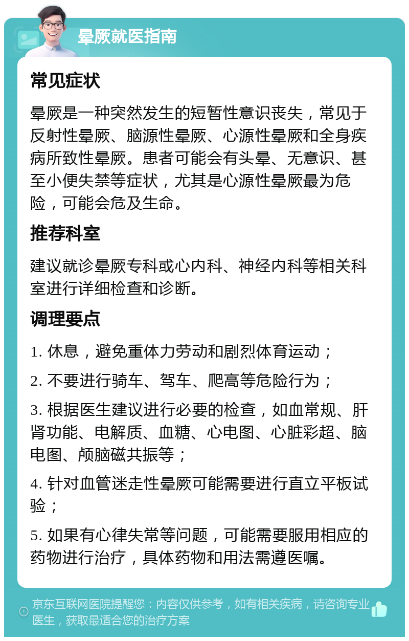 晕厥就医指南 常见症状 晕厥是一种突然发生的短暂性意识丧失，常见于反射性晕厥、脑源性晕厥、心源性晕厥和全身疾病所致性晕厥。患者可能会有头晕、无意识、甚至小便失禁等症状，尤其是心源性晕厥最为危险，可能会危及生命。 推荐科室 建议就诊晕厥专科或心内科、神经内科等相关科室进行详细检查和诊断。 调理要点 1. 休息，避免重体力劳动和剧烈体育运动； 2. 不要进行骑车、驾车、爬高等危险行为； 3. 根据医生建议进行必要的检查，如血常规、肝肾功能、电解质、血糖、心电图、心脏彩超、脑电图、颅脑磁共振等； 4. 针对血管迷走性晕厥可能需要进行直立平板试验； 5. 如果有心律失常等问题，可能需要服用相应的药物进行治疗，具体药物和用法需遵医嘱。