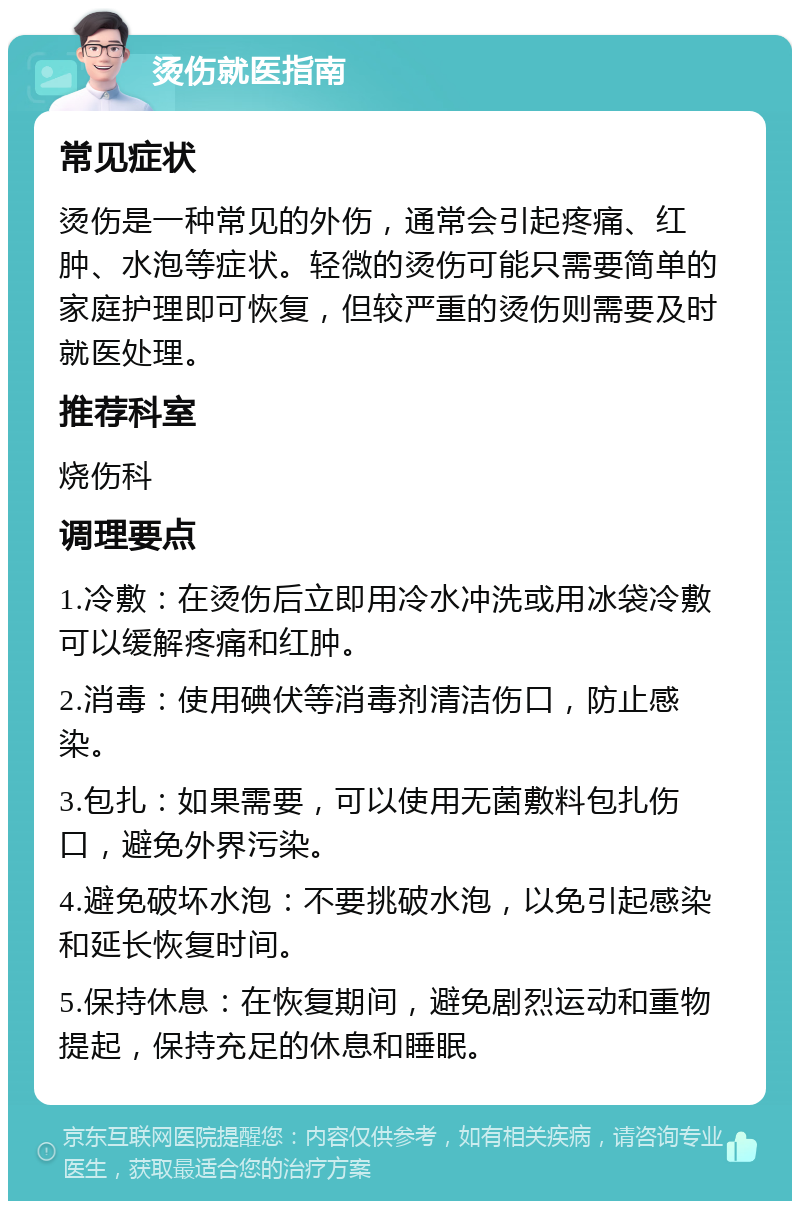 烫伤就医指南 常见症状 烫伤是一种常见的外伤，通常会引起疼痛、红肿、水泡等症状。轻微的烫伤可能只需要简单的家庭护理即可恢复，但较严重的烫伤则需要及时就医处理。 推荐科室 烧伤科 调理要点 1.冷敷：在烫伤后立即用冷水冲洗或用冰袋冷敷可以缓解疼痛和红肿。 2.消毒：使用碘伏等消毒剂清洁伤口，防止感染。 3.包扎：如果需要，可以使用无菌敷料包扎伤口，避免外界污染。 4.避免破坏水泡：不要挑破水泡，以免引起感染和延长恢复时间。 5.保持休息：在恢复期间，避免剧烈运动和重物提起，保持充足的休息和睡眠。