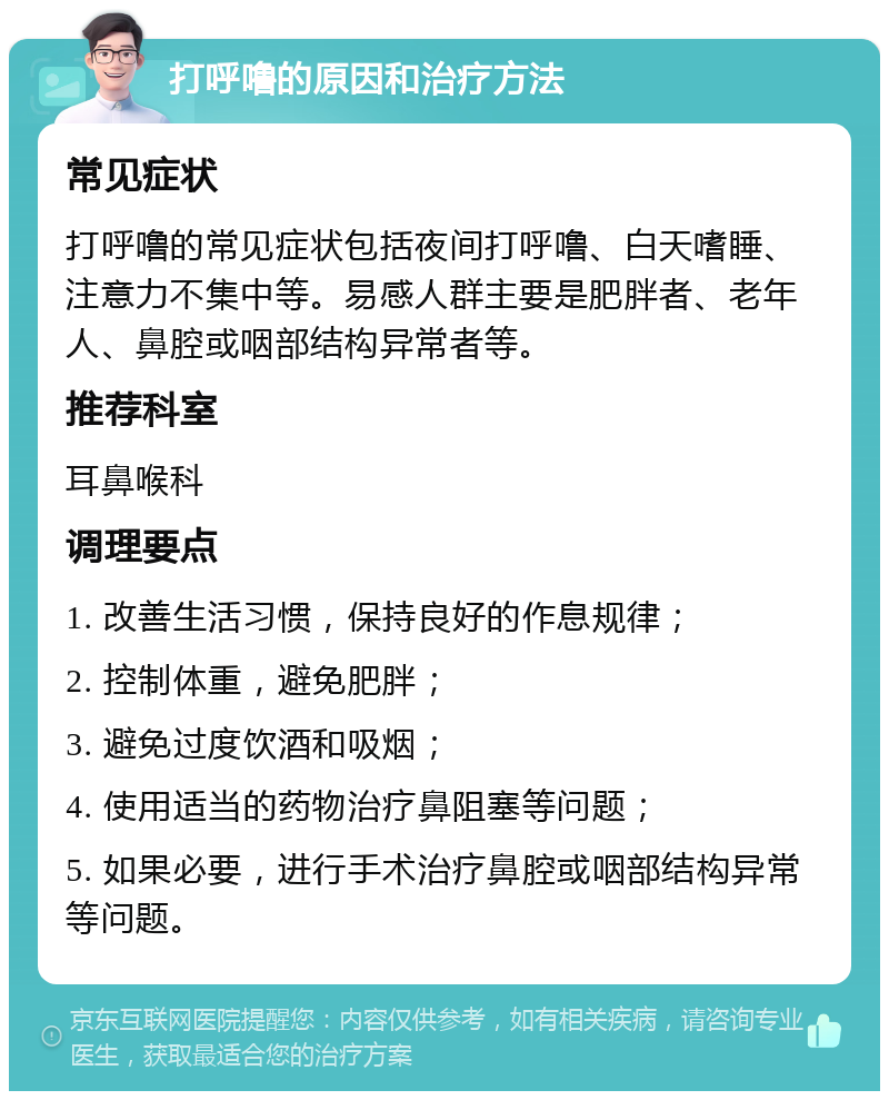 打呼噜的原因和治疗方法 常见症状 打呼噜的常见症状包括夜间打呼噜、白天嗜睡、注意力不集中等。易感人群主要是肥胖者、老年人、鼻腔或咽部结构异常者等。 推荐科室 耳鼻喉科 调理要点 1. 改善生活习惯，保持良好的作息规律； 2. 控制体重，避免肥胖； 3. 避免过度饮酒和吸烟； 4. 使用适当的药物治疗鼻阻塞等问题； 5. 如果必要，进行手术治疗鼻腔或咽部结构异常等问题。